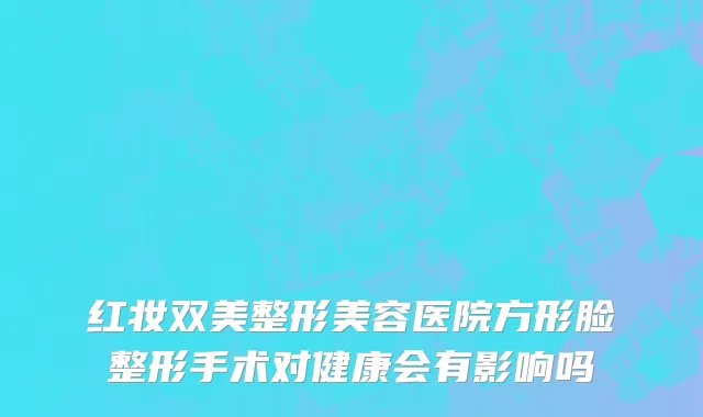 红妆双美整形美容医院方形脸整形手术对健康会有影响吗