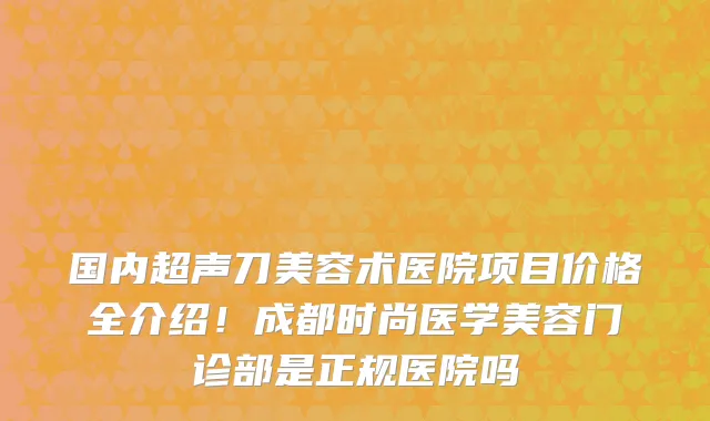 国内超声刀美容术医院项目价格全介绍！成都时尚医学美容门诊部是正规医院吗
