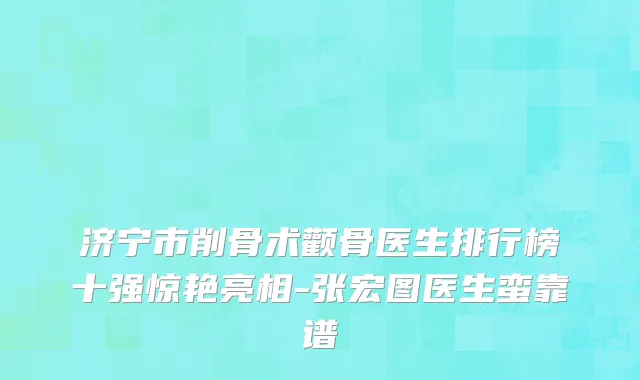 济宁市削骨术颧骨医生排行榜十强惊艳亮相-张宏图医生蛮靠谱