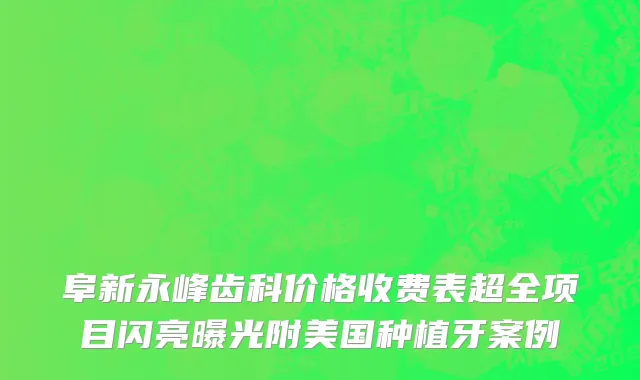 阜新永峰齿科价格收费表超全项目闪亮曝光附美国种植牙案例