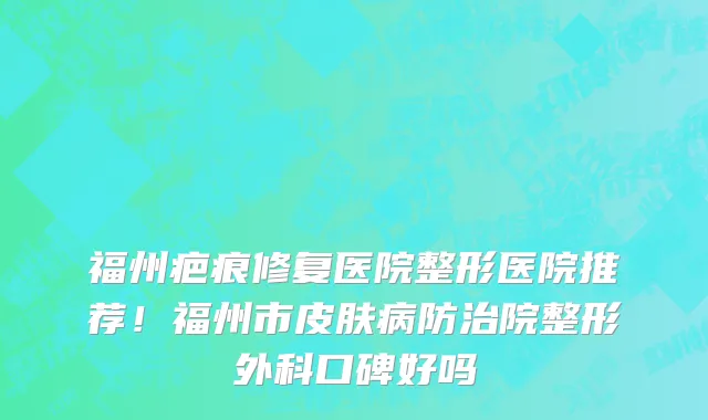 福州疤痕修复医院整形医院推荐!福州市皮肤病防治院整形外科口碑好吗