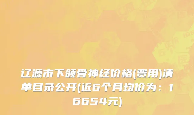 辽源市下颌骨神经价格(费用)清单目录公开(近6个月均价为：16654元)