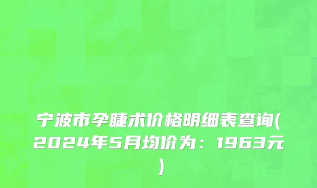 宁波市孕睫术价格明细表查询(2024年5月均价为：1963元）