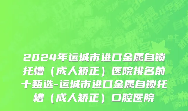 2024年运城市进口金属自锁托槽（成人矫正）医院排名前十甄选-运城市进口金属自锁托槽（成人矫正）口腔医院