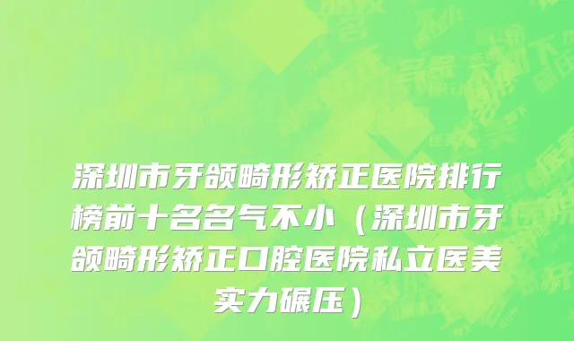 深圳市牙颌畸形矫正医院排行榜前十名名气不小（深圳市牙颌畸形矫正口腔医院私立医美实力碾压）