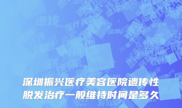 深圳振兴医疗美容医院遗传性脱发治疗一般维持时间是多久