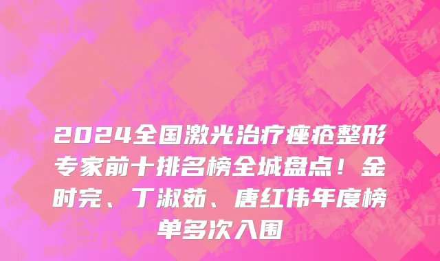 2024全国激光治疗痤疮整形专家前十排名榜全城盘点!金时完、丁淑茹、唐红伟年度榜单多次入围
