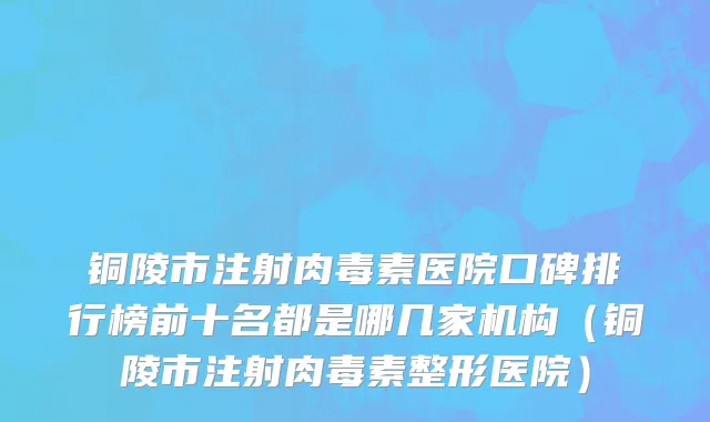 铜陵市注射肉毒素医院口碑排行榜前十名都是哪几家机构（铜陵市注射肉毒素整形医院）