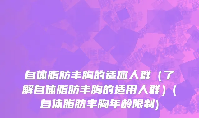 自体脂肪丰胸的适应人群（了解自体脂肪丰胸的适用人群）(自体脂肪丰胸年龄限制)