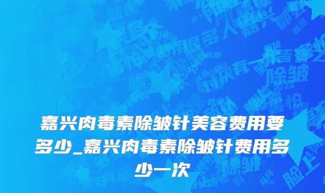 嘉兴肉毒素除皱针美容费用要多少_嘉兴肉毒素除皱针费用多少一次