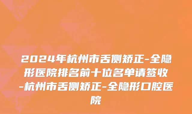 2024年杭州市舌侧矫正-全隐形医院排名前十位名单请签收-杭州市舌侧矫正-全隐形口腔医院