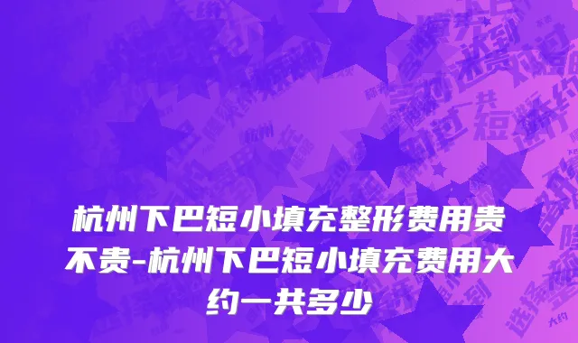 杭州下巴短小填充整形费用贵不贵-杭州下巴短小填充费用大约一共多少