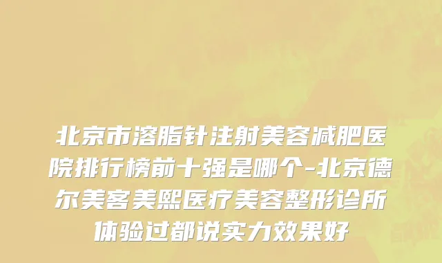 北京市溶脂针注射美容减肥医院排行榜前十强是哪个-北京德尔美客美熙医疗美容整形诊所体验过都说实力效果好