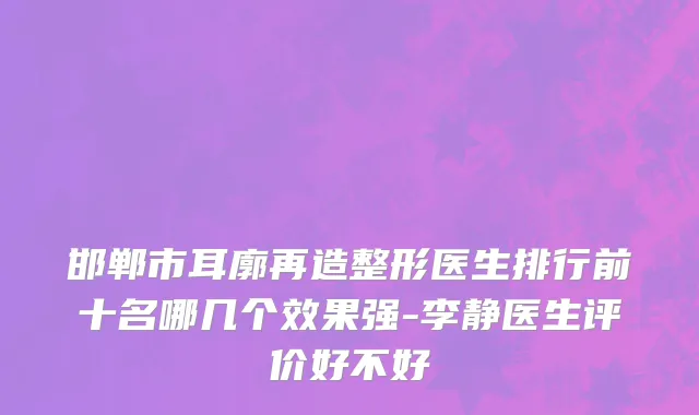 邯郸市耳廓再造整形医生排行前十名哪几个效果强-李静医生评价好不好