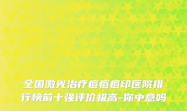 全国激光治疗痘痘痘印医院排行榜前十强评价极高-你中意吗
