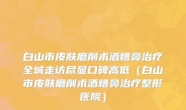 白山市皮肤磨削术酒糟鼻治疗全城走访尽显口碑高低（白山市皮肤磨削术酒糟鼻治疗整形医院）