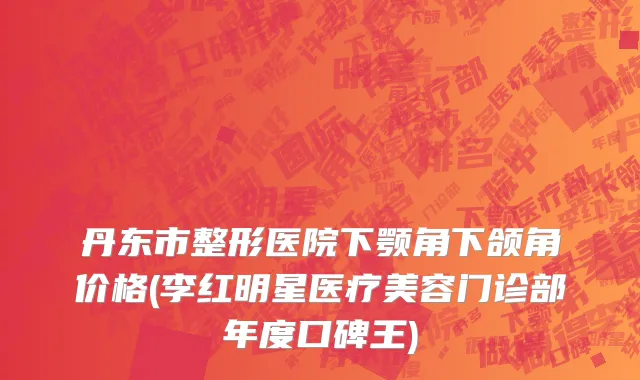 丹东市整形医院下颚角下颌角价格(李红明星医疗美容门诊部年度口碑王)