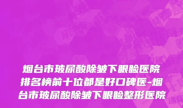 烟台市玻尿酸除皱下眼睑医院排名榜前十位都是好口碑医-烟台市玻尿酸除皱下眼睑整形医院