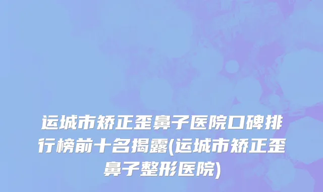 运城市矫正歪鼻子医院口碑排行榜前十名揭露(运城市矫正歪鼻子整形医院)