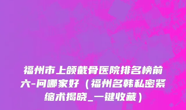 福州市上颌截骨医院排名榜前六-问哪家好（福州名韩私密紧缩术揭晓_一键收藏）