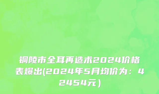 铜陵市全耳再造术2024价格表爆出(2024年5月均价为：42454元）