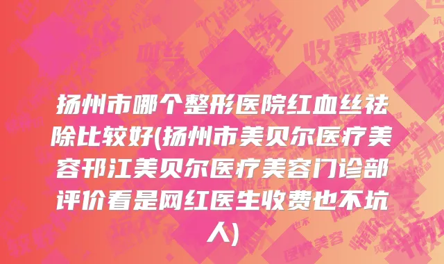 扬州市哪个整形医院红血丝祛除比较好(扬州市美贝尔医疗美容邗江美贝尔医疗美容门诊部评价看是网红医生收费也不坑人)