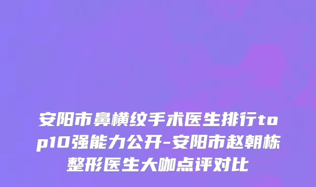 安阳市鼻横纹手术医生排行top10强能力公开-安阳市赵朝栋整形医生大咖点评对比