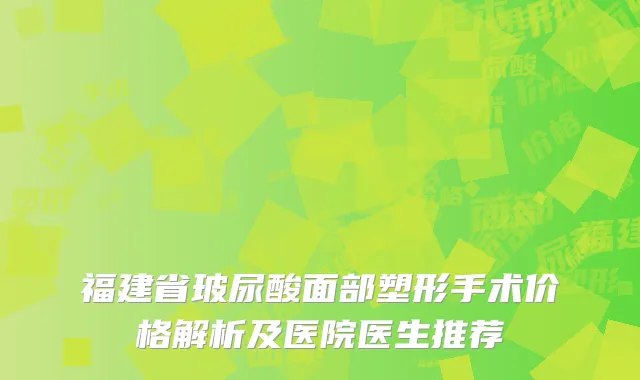 福建省玻尿酸面部塑形手术价格解析及医院医生推荐