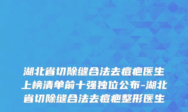 湖北省切除缝合法去痘疤医生上榜清单前十强独位公布-湖北省切除缝合法去痘疤整形医生
