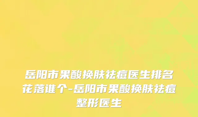 岳阳市果酸换肤祛痘医生排名花落谁个-岳阳市果酸换肤祛痘整形医生