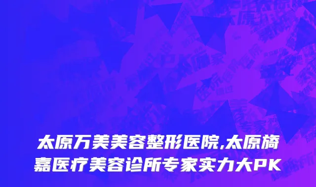 太原万美美容整形医院,太原旖嘉医疗美容诊所专家实力大PK