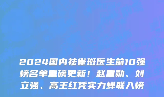 2024国内祛雀斑医生前10强榜名单重磅更新!赵重勋、刘立强、高王红凭实力蝉联入榜