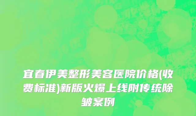 宜春伊美整形美容医院价格(收费标准)新版火爆上线附传统除皱案例