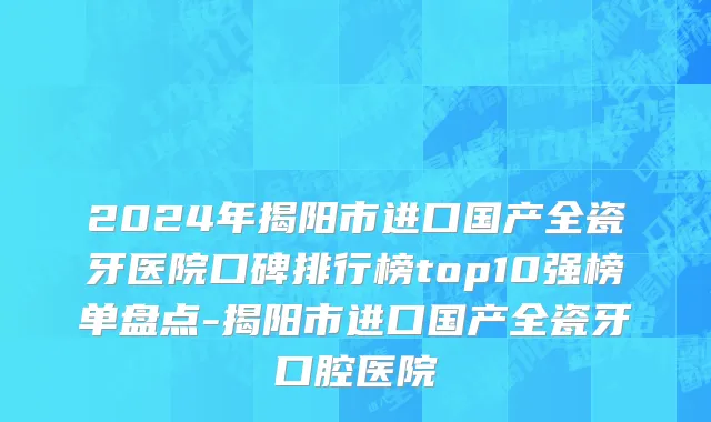 2024年揭阳市进口国产全瓷牙医院口碑排行榜top10强榜单盘点-揭阳市进口国产全瓷牙口腔医院