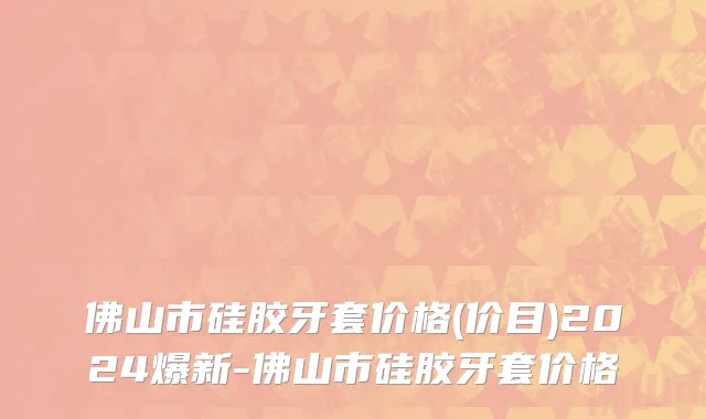 佛山市硅胶牙套价格(价目)2024爆新-佛山市硅胶牙套价格