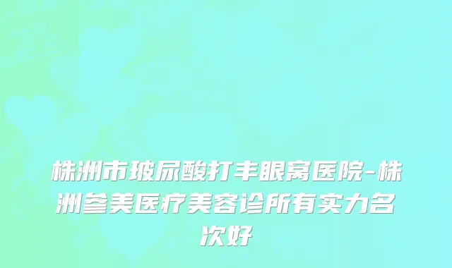 株洲市玻尿酸打丰眼窝医院-株洲参美医疗美容诊所有实力名次好