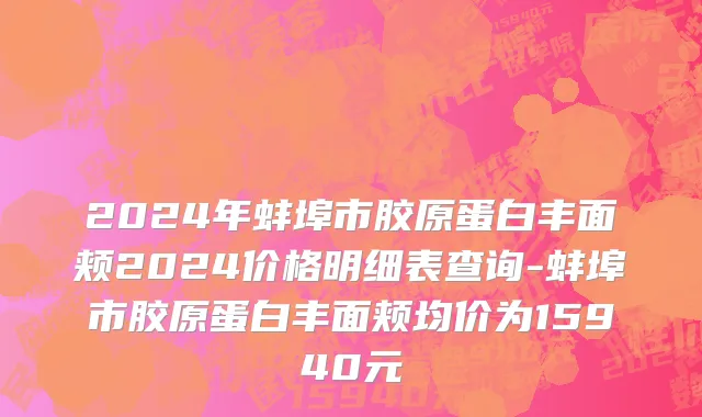 2024年蚌埠市胶原蛋白丰面颊2024价格明细表查询-蚌埠市胶原蛋白丰面颊均价为15940元