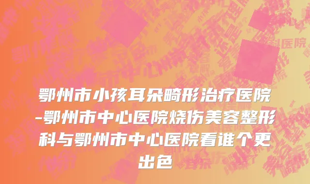 鄂州市小孩耳朵畸形治疗医院-鄂州市中心医院烧伤美容整形科与鄂州市中心医院看谁个更出色