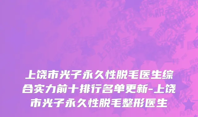 上饶市光子永久性脱毛医生综合实力前十排行名单更新-上饶市光子永久性脱毛整形医生