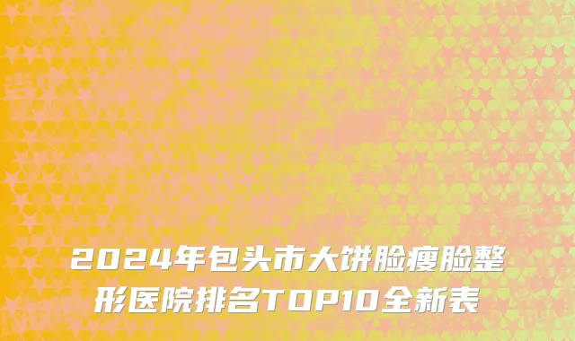 2024年包头市大饼脸瘦脸整形医院排名TOP10全新表