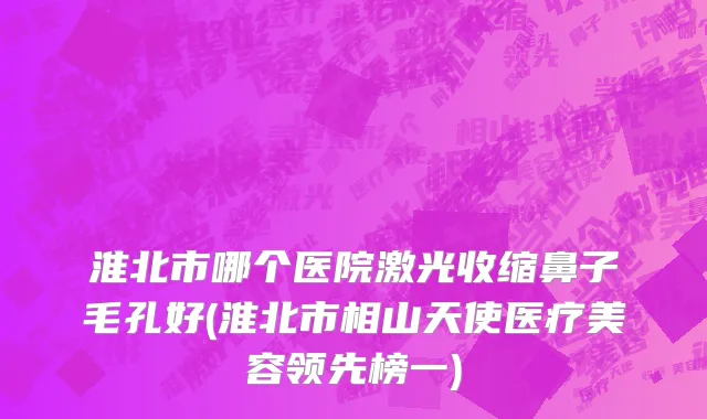 淮北市哪个医院激光收缩鼻子毛孔好(淮北市相山天使医疗美容领先榜一)