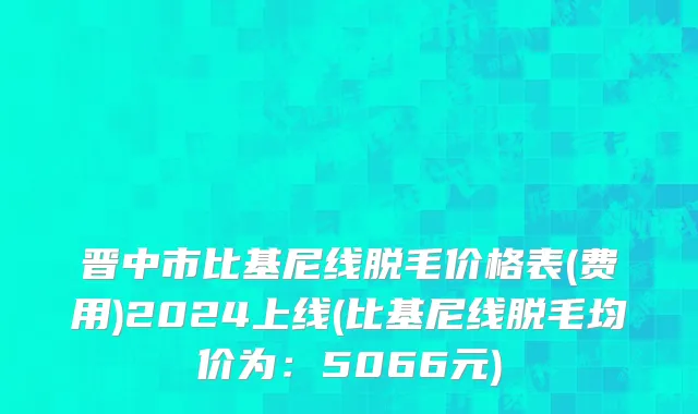 晋中市比基尼线脱毛价格表(费用)2024上线(比基尼线脱毛均价为：5066元)