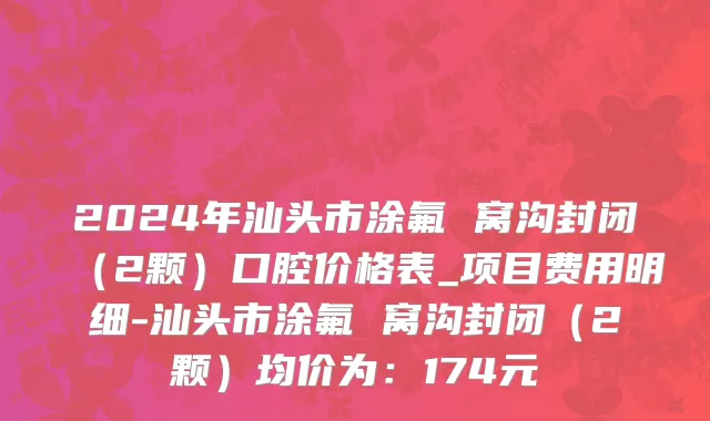 2024年汕头市涂氟 窝沟封闭（2颗）口腔价格表_项目费用明细-汕头市涂氟 窝沟封闭（2颗）均价为：174元