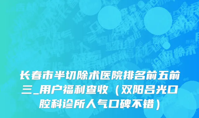 长春市半切除术医院排名前五前三_用户福利查收（双阳吕光口腔科诊所人气口碑不错）