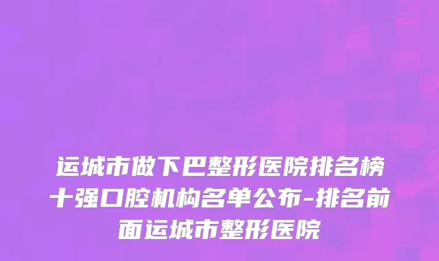运城市做下巴整形医院排名榜十强口腔机构名单公布-排名前面运城市整形医院