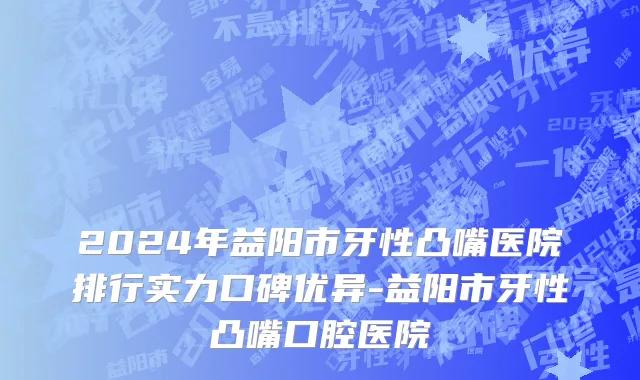 2024年益阳市牙性凸嘴医院排行实力口碑优异-益阳市牙性凸嘴口腔医院