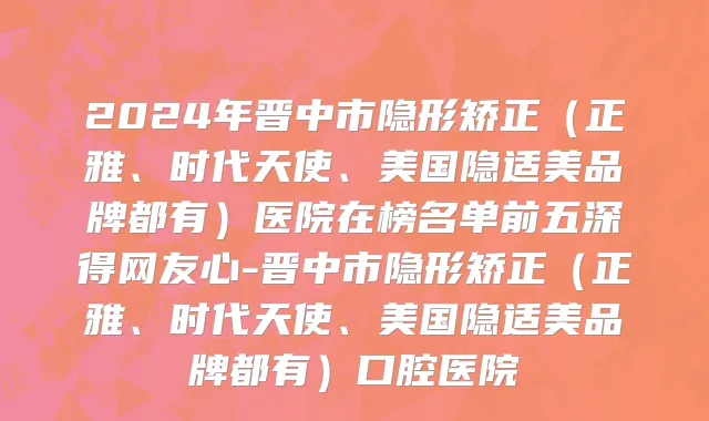 2024年晋中市隐形矫正（正雅、时代天使、美国隐适美品牌都有）医院在榜名单前五深得网友心-晋中市隐形矫正（正雅、时代天使、美国隐适美品牌都有）口腔医院