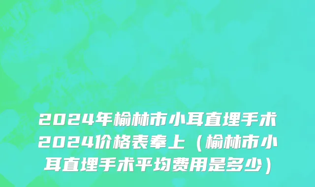 2024年榆林市小耳直埋手术2024价格表奉上（榆林市小耳直埋手术平均费用是多少）