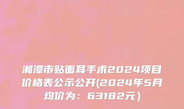 湘潭市贴面耳手术2024项目价格表公示公开(2024年5月均价为：63182元）