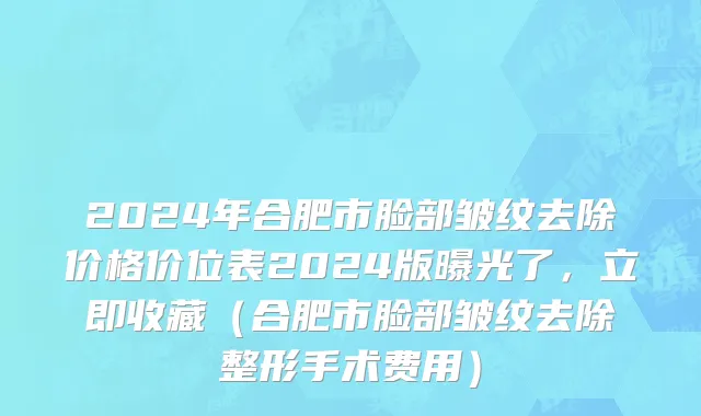 2024年合肥市脸部皱纹去除价格价位表2024版曝光了，立即收藏（合肥市脸部皱纹去除整形手术费用）